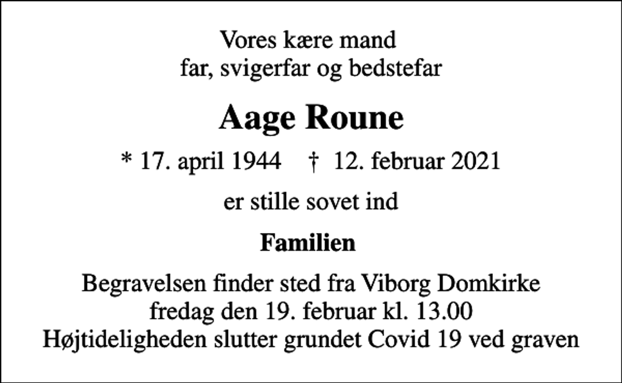 <p>Vores kære mand far, svigerfar og bedstefar<br />Aage Roune<br />* 17. april 1944 ✝ 12. februar 2021<br />er stille sovet ind<br />Familien<br />Begravelsen finder sted fra Viborg Domkirke fredag den 19. februar kl. 13.00 Højtideligheden slutter grundet Covid 19 ved graven</p>