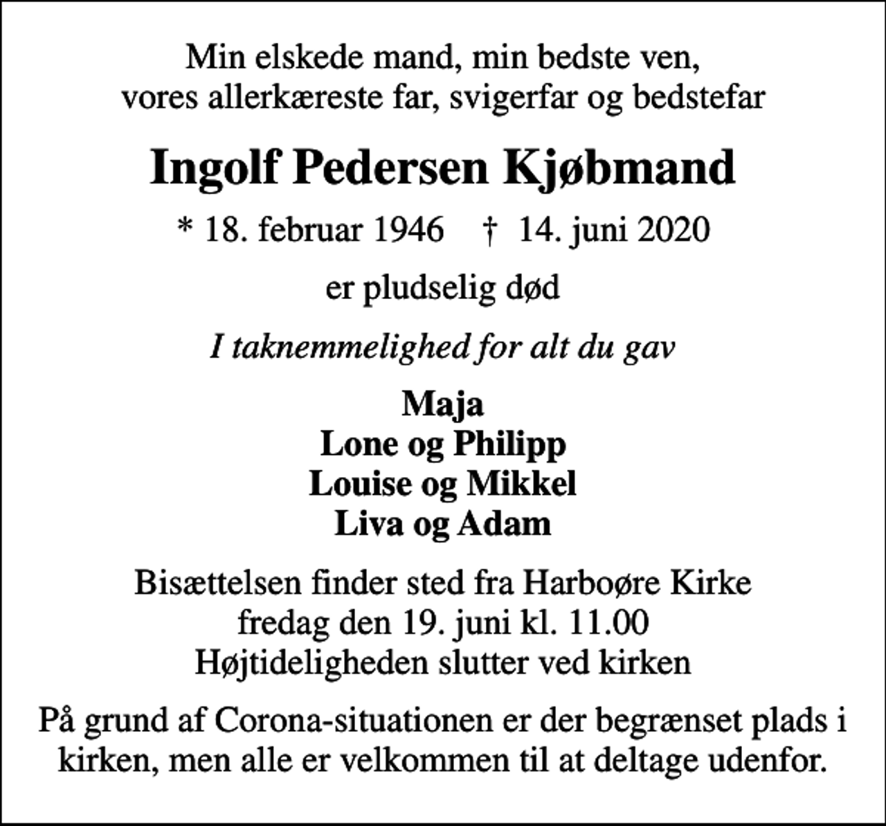 <p>Min elskede mand, min bedste ven, vores allerkæreste far, svigerfar og bedstefar<br />Ingolf Pedersen Kjøbmand<br />* 18. februar 1946 ✝ 14. juni 2020<br />er pludselig død<br />I taknemmelighed for alt du gav<br />Maja Lone og Philipp Louise og Mikkel Liva og Adam<br />Bisættelsen finder sted fra Harboøre Kirke fredag den 19. juni kl. 11.00 Højtideligheden slutter ved kirken<br />På grund af Corona-situationen er der begrænset plads i kirken, men alle er velkommen til at deltage udenfor.</p>