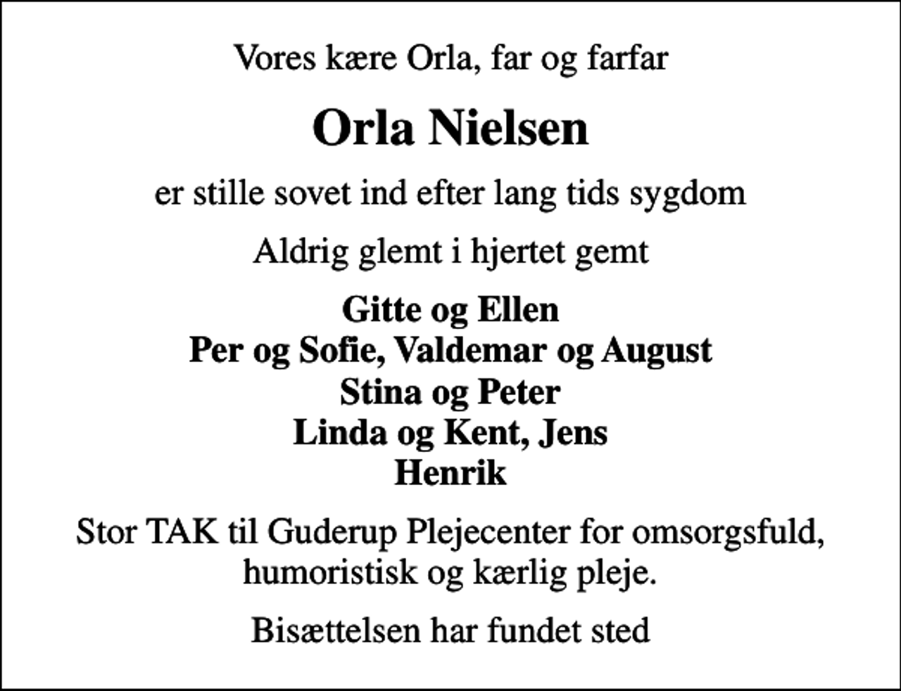 <p>Vores kære Orla, far og farfar<br />Orla Nielsen<br />er stille sovet ind efter lang tids sygdom<br />Aldrig glemt i hjertet gemt<br />Gitte og Ellen Per og Sofie, Valdemar og August Stina og Peter Linda og Kent, Jens Henrik<br />Stor TAK til Guderup Plejecenter for omsorgsfuld, humoristisk og kærlig pleje.<br />Bisættelsen har fundet sted</p>