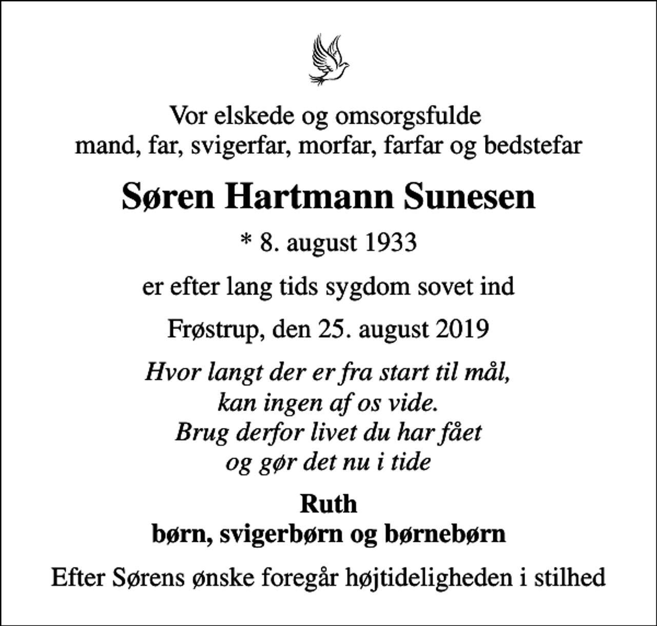 <p>Vor elskede og omsorgsfulde mand, far, svigerfar, morfar, farfar og bedstefar<br />Søren Hartmann Sunesen<br />* 8. august 1933<br />er efter lang tids sygdom sovet ind<br />Frøstrup, den 25. august 2019<br />Hvor langt der er fra start til mål, kan ingen af os vide. Brug derfor livet du har fået og gør det nu i tide<br />Ruth børn, svigerbørn og børnebørn<br />Efter Sørens ønske foregår højtideligheden i stilhed</p>
