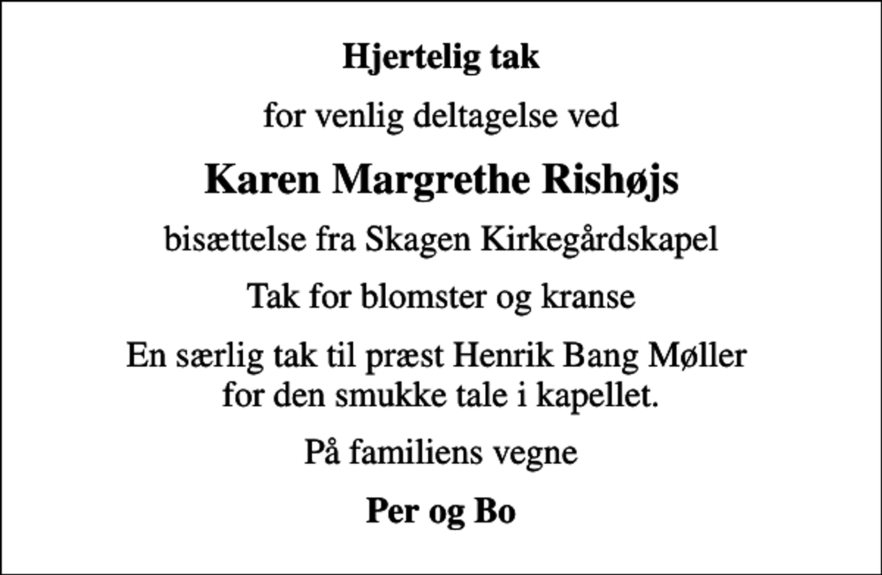 <p>Hjertelig tak<br />for venlig deltagelse ved<br />Karen Margrethe Rishøjs<br />bisættelse fra Skagen Kirkegårdskapel<br />Tak for blomster og kranse<br />En særlig tak til præst Henrik Bang Møller for den smukke tale i kapellet.<br />På familiens vegne<br />Per og Bo</p>