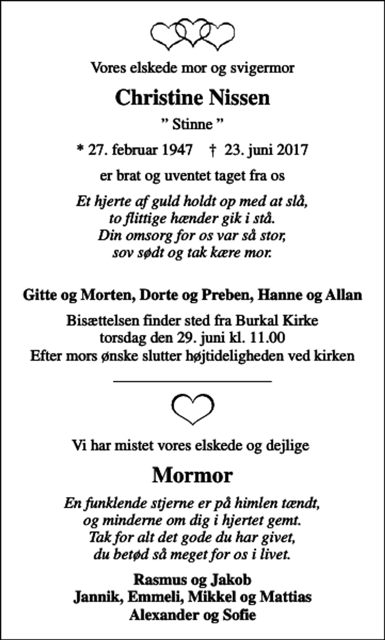 <p>Vores elskede mor og svigermor<br />Christine Nissen<br />Stinne<br />* 27. februar 1947 ✝ 23. juni 2017<br />er brat og uventet taget fra os<br />Et hjerte af guld holdt op med at slå, to flittige hænder gik i stå. Din omsorg for os var så stor, sov sødt og tak kære mor.<br />Gitte og Morten, Dorte og Preben, Hanne og Allan<br />Bisættelsen finder sted fra Burkal Kirke torsdag den 29. juni kl. 11.00 Efter mors ønske slutter højtideligheden ved kirken<br />Vi har mistet vores elskede og dejlige<br />Mormor<br />En funklende stjerne er på himlen tændt, og minderne om dig i hjertet gemt. Tak for alt det gode du har givet, du betød så meget for os i livet.<br />Rasmus og Jakob Jannik, Emmeli, Mikkel og Mattias Alexander og Sofie</p>