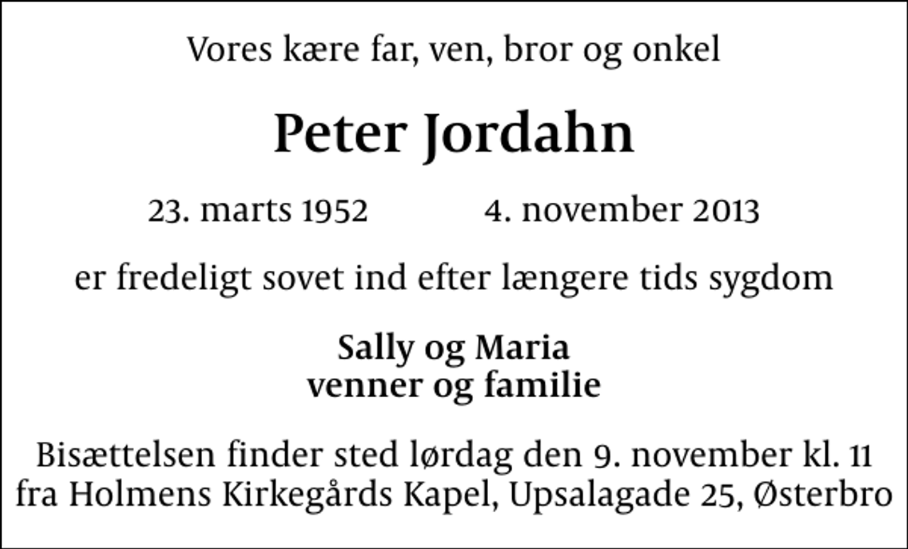 <p>Vores kære far, ven, bror og onkel<br />Peter Jordahn<br />23. marts 1952 4. november 2013<br />er fredeligt sovet ind efter længere tids sygdom<br />Sally og Maria venner og familie<br />Bisættelsen finder sted lørdag den 9. november kl. 11 fra Holmens Kirkegårds Kapel, Upsalagade 25, Østerbro</p>