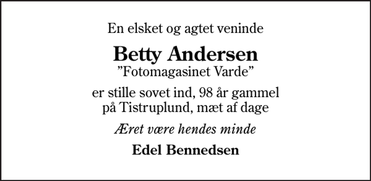 <p>En elsket og agtet veninde<br />Betty Andersen<br />Fotomagasinet Varde<br />er stille sovet ind, 98 år gammel på Tistruplund, mæt af dage<br />Æret være hendes minde<br />Edel Bennedsen</p>