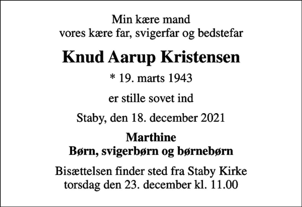 <p>Min kære mand vores kære far, svigerfar og bedstefar<br />Knud Aarup Kristensen<br />* 19. marts 1943<br />er stille sovet ind<br />Staby, den 18. december 2021<br />Marthine Børn, svigerbørn og børnebørn<br />Bisættelsen finder sted fra Staby Kirke torsdag den 23. december kl. 11.00</p>