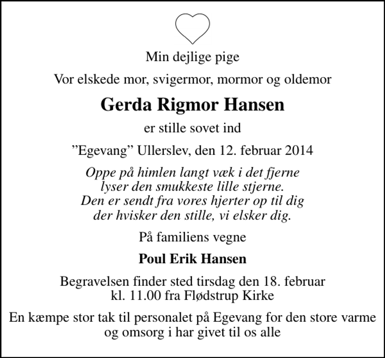 <p>Min dejlige pige<br />Vor elskede mor, svigermor, mormor og oldemor<br />Gerda Rigmor Hansen<br />er stille sovet ind<br />Egevang Ullerslev, den 12. februar 2014<br />Oppe på himlen langt væk i det fjerne lyser den smukkeste lille stjerne. Den er sendt fra vores hjerter op til dig der hvisker den stille, vi elsker dig.<br />På familiens vegne<br />Poul Erik Hansen<br />Begravelsen finder sted tirsdag den 18. februar kl. 11.00 fra Flødstrup Kirke<br />En kæmpe stor tak til personalet på Egevang for den store varme og omsorg i har givet til os alle</p>