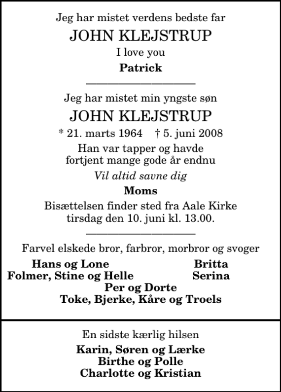 <p>Jeg har mistet verdens bedste far<br />John Klejstrup<br />I love you<br />Patrick<br />Jeg har mistet min yngste søn<br />John Klejstrup<br />* 21. marts 1964 5. juni 2008<br />Han var tapper og havde fortjent mange gode år endnu<br />Vil altid savne dig<br />Moms<br />Bisættelsen finder sted fra Aale Kirke tirsdag den 10. juni kl. 13.00.<br />Farvel elskede bror, farbror, morbror og svoger<br />Hans og Lone<br />Britta<br />Folmer, Stine og Helle<br />Serina</p>