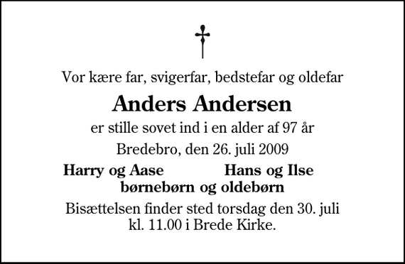 <p>Vor kære far, svigerfar, bedstefar og oldefar<br />Anders Andersen<br />er stille sovet ind i en alder af 97 år<br />Bredebro, den 26. juli 2009<br />Harry og Aase<br />Hans og Ilse<br />Bisættelsen finder sted torsdag den 30. juli kl. 11.00 i Brede Kirke</p>