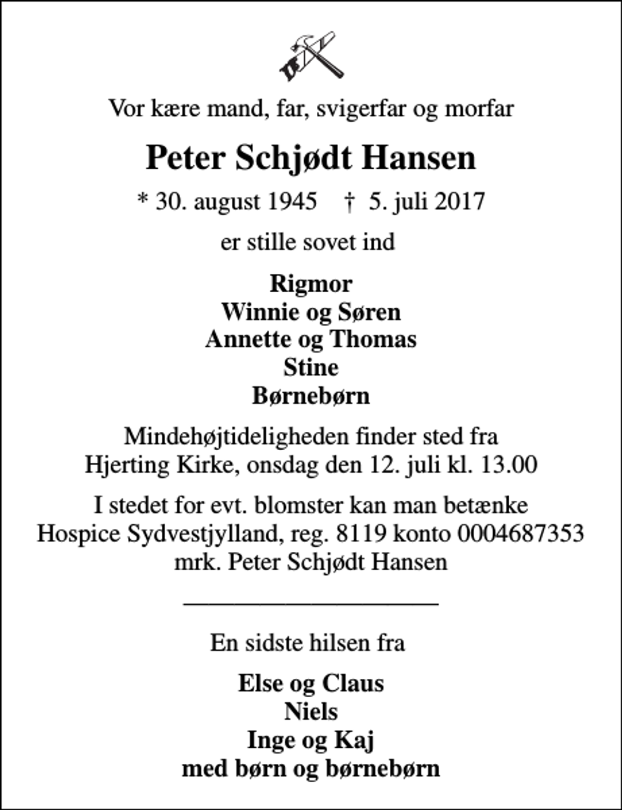 <p>Vor kære mand, far, svigerfar og morfar<br />Peter Schjødt Hansen<br />* 30. august 1945 ✝ 5. juli 2017<br />er stille sovet ind<br />Rigmor Winnie og Søren Annette og Thomas Stine Børnebørn<br />Mindehøjtideligheden finder sted fra Hjerting Kirke, onsdag den 12. juli kl. 13.00<br />I stedet for evt. blomster kan man betænke<br />Hospice Sydvestjylland, Støtteforening Reg.8119konto0004687353mrk. Peter Schjødt<br />Hansen<br />En sidste hilsen fra<br />Else og Claus Niels Inge og Kaj med børn og børnebørn</p>