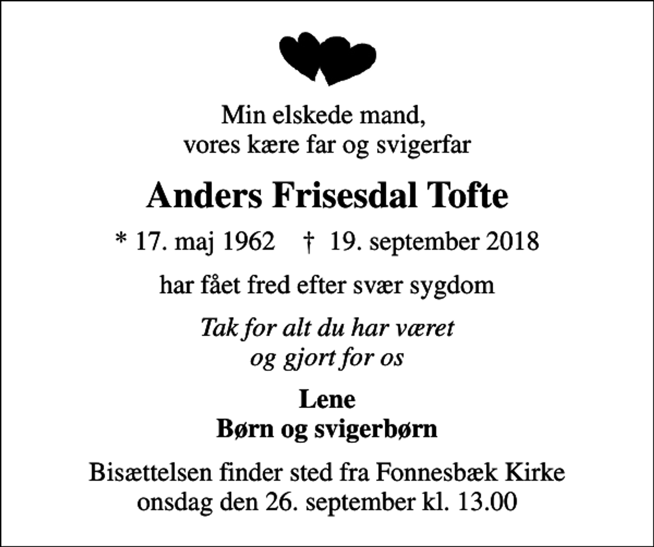 <p>Min elskede mand, vores kære far og svigerfar<br />Anders Frisesdal Tofte<br />* 17. maj 1962 ✝ 19. september 2018<br />har fået fred efter svær sygdom<br />Tak for alt du har været og gjort for os<br />Lene Børn og svigerbørn<br />Bisættelsen finder sted fra Fonnesbæk Kirke onsdag den 26. september kl. 13.00</p>