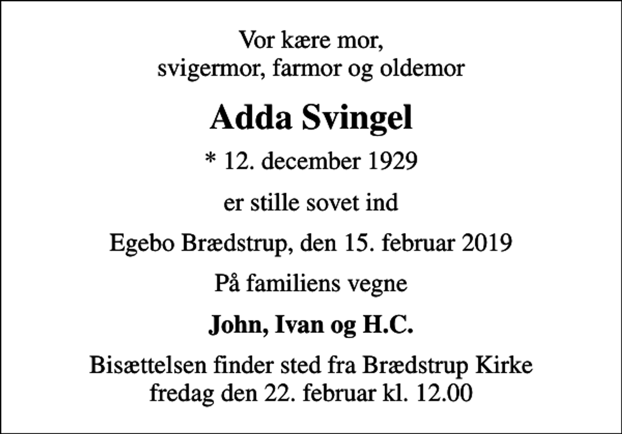 <p>Vor kære mor, svigermor, farmor og oldemor<br />Adda Svingel<br />* 12. december 1929<br />er stille sovet ind<br />Egebo Brædstrup, den 15. februar 2019<br />På familiens vegne<br />John, Ivan og H.C.<br />Bisættelsen finder sted fra Brædstrup Kirke fredag den 22. februar kl. 12.00</p>