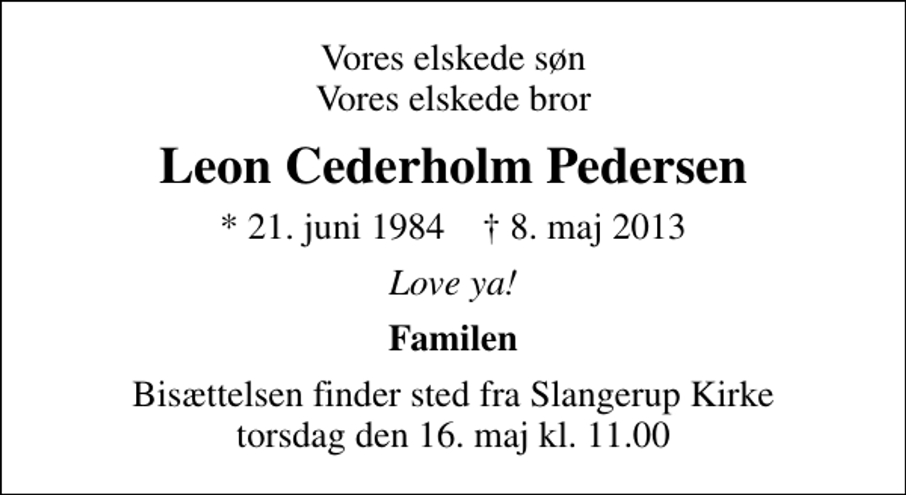 <p>Vores elskede søn Vores elskede bror<br />Leon Cederholm Pedersen<br />* 21. juni 1984 ✝ 8. maj 2013<br />Love ya!<br />Familen<br />Bisættelsen finder sted fra Slangerup Kirke torsdag den 16. maj kl. 11.00</p>