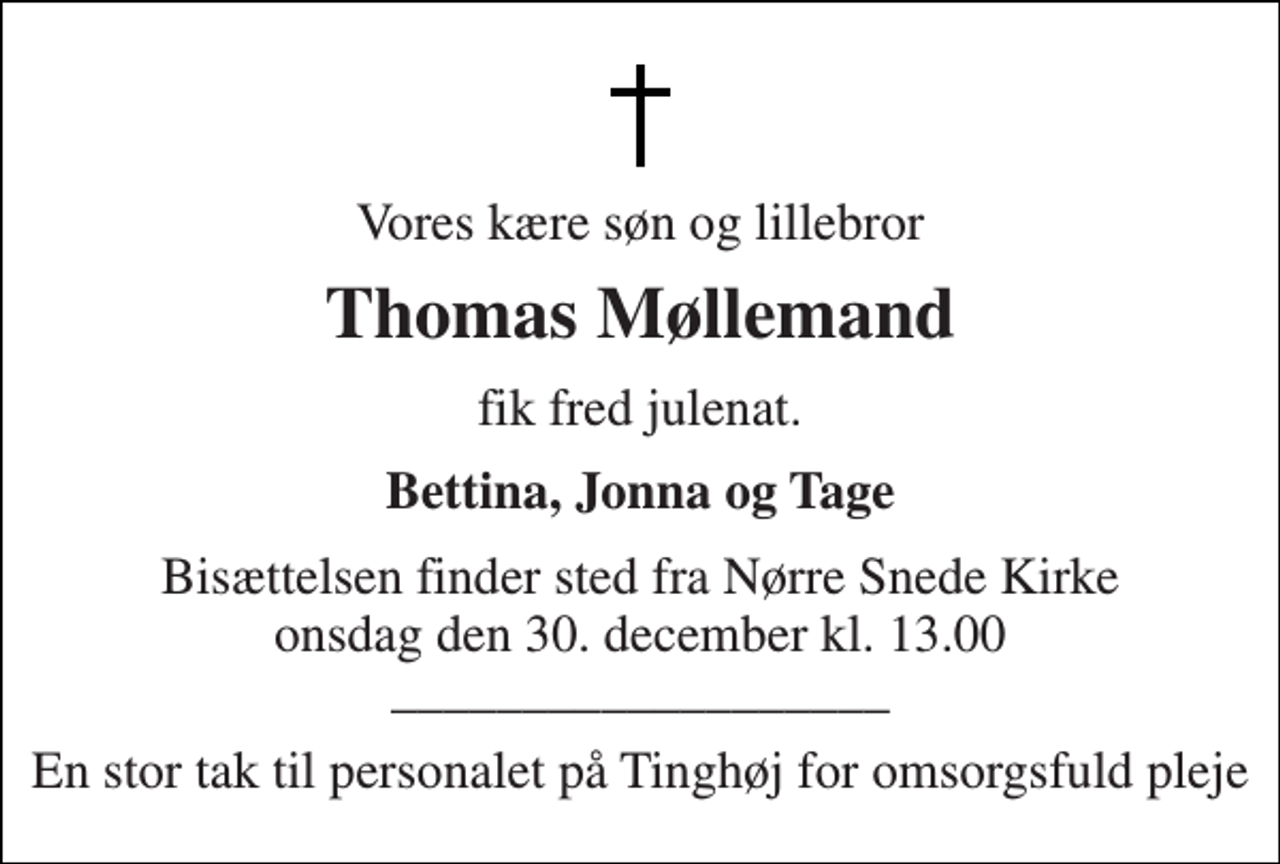 <p>Vores kære søn og lillebror<br />Thomas Møllemand<br />fik fred julenat.<br />Bettina, Jonna og Tage<br />Bisættelsen finder sted fra Nørre Snede Kirke onsdag den 30. december kl. 13.00<br />___________________<br />En stor tak til personalet på Tinghøj for omsorgsfuld pleje</p>