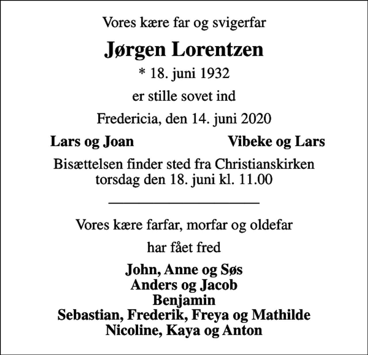 <p>Vores kære far og svigerfar<br />Jørgen Lorentzen<br />* 18. juni 1932<br />er stille sovet ind<br />Fredericia, den 14. juni 2020<br />Lars og Joan<br />Vibeke og Lars<br />Bisættelsen finder sted fra Christianskirken torsdag den 18. juni kl. 11.00<br />Vores kære farfar, morfar og oldefar<br />har fået fred<br />John, Anne og Søs Anders og Jacob Benjamin Sebastian, Frederik, Freya og Mathilde Nicoline, Kaya og Anton</p>