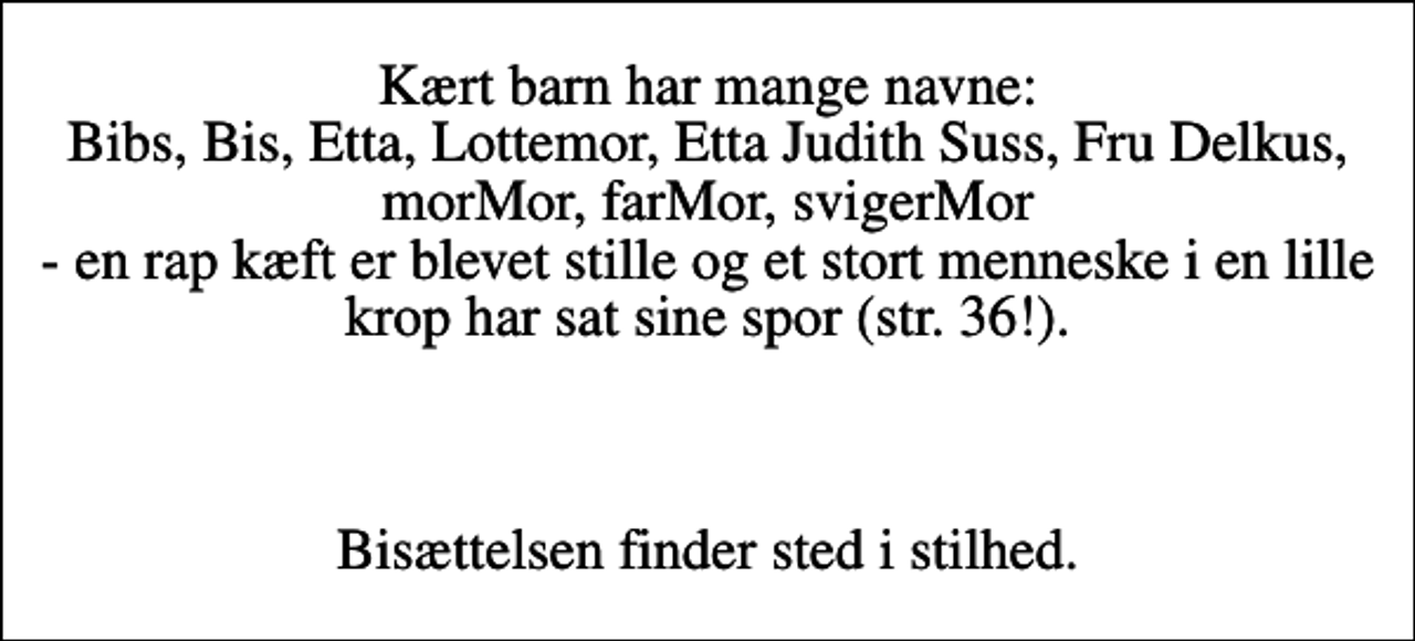 <p>Kært barn har mange navne: Bibs, Bis, Etta, Lottemor, Etta Judith Suss, Fru Delkus, morMor, farMor, svigerMor - en rap kæft er blevet stille og et stort menneske i en lille krop har sat sine spor (str. 36!).</p><p>Bisættelsen finder sted i stilhed.</p>