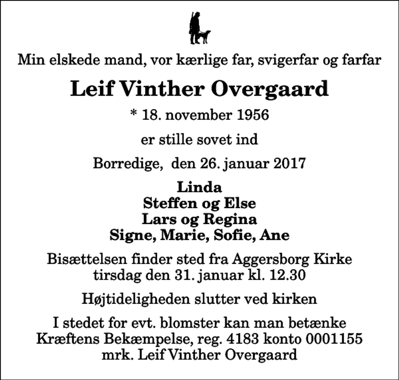 <p>Min elskede mand, vor kærlige far, svigerfar og farfar<br />Leif Vinther Overgaard<br />* 18. november 1956<br />er stille sovet ind<br />Borredige, den 26. januar 2017<br />Linda Steffen og Else Lars og Regina Signe, Marie, Sofie, Ane<br />Bisættelsen finder sted fra Aggersborg Kirke tirsdag den 31. januar kl. 12.30 Højtideligheden slutter ved kirken<br />I stedet for evt. blomster kan man betænke<br />Kræftens Bekæmpelse reg.4183konto0001155mrk. Leif Vinther<br />Overgaard</p>