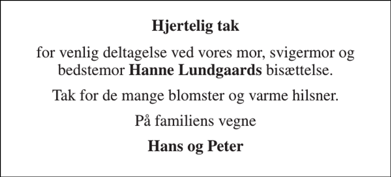 <p>Hjertelig tak<br />for venlig deltagelse ved vores mor, svigermor og bedstemor Hanne Lundgaards bisættelse.<br />Tak for de mange blomster og varme hilsner.<br />På familiens vegne<br />Hans og Peter</p>