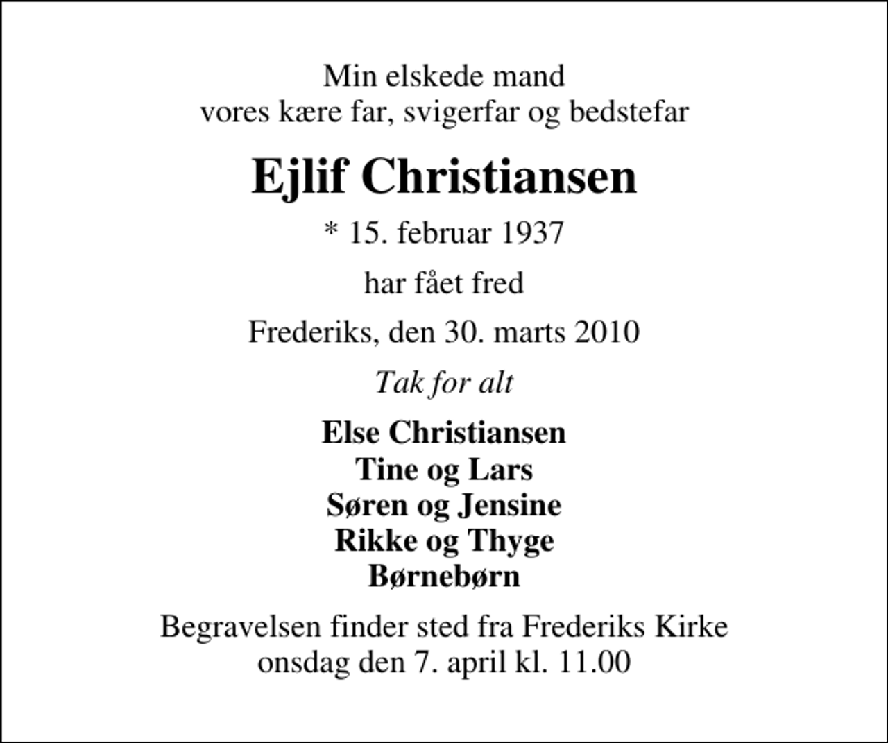 <p>Min elskede mand vores kære far, svigerfar og bedstefar<br />Ejlif Christiansen<br />* 15. februar 1937<br />har fået fred<br />Frederiks, den 30. marts 2010<br />Tak for alt<br />Else Christiansen Tine og Lars Søren og Jensine Rikke og Thyge Børnebørn<br />Begravelsen finder sted fra Frederiks Kirke onsdag den 7. april kl. 11.00</p>