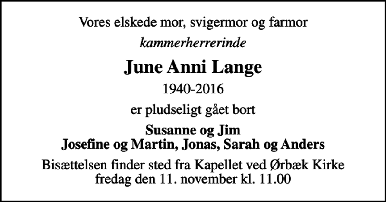 <p>Vores elskede mor, svigermor og farmor<br />kammerherrerinde<br />June Anni Lange<br />1940-2016<br />er pludseligt gået bort<br />Susanne og Jim Josefine og Martin, Jonas, Sarah og Anders<br />Bisættelsen finder sted fra Kapellet ved Ørbæk Kirke fredag den 11. november kl. 11.00</p>