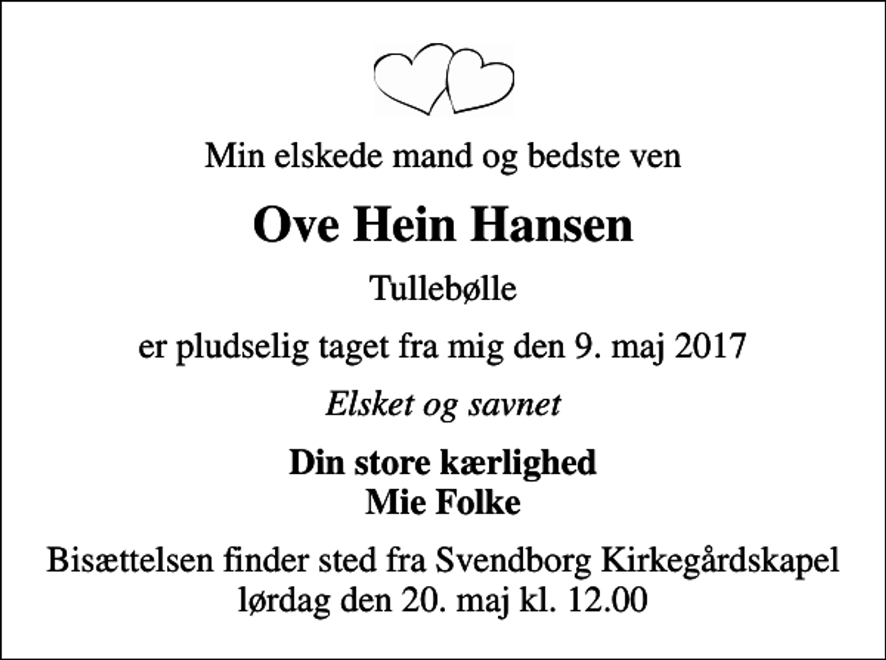 <p>Min elskede mand og bedste ven<br />Ove Hein Hansen<br />Tullebølle<br />er pludselig taget fra mig den 9. maj 2017<br />Elsket og savnet<br />Din store kærlighed Mie Folke<br />Bisættelsen finder sted fra Svendborg Kirkegårdskapel lørdag den 20. maj kl. 12.00</p>