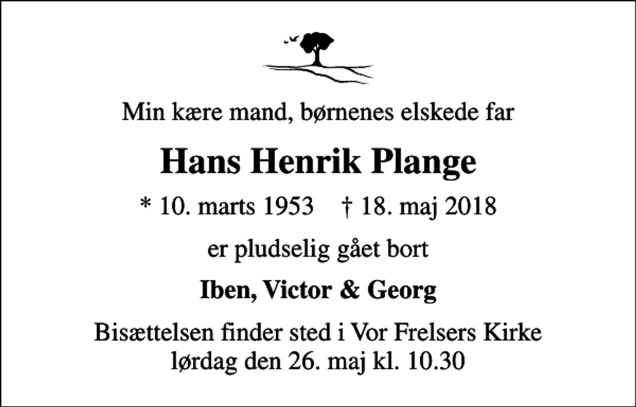<p>Min kære mand, børnenes elskede far<br />Hans Henrik Plange<br />* 10. marts 1953 ✝ 18. maj 2018<br />er pludselig gået bort<br />Iben, Victor &amp; Georg<br />Bisættelsen finder sted i Vor Frelsers Kirke lørdag den 26. maj kl. 10.30</p>