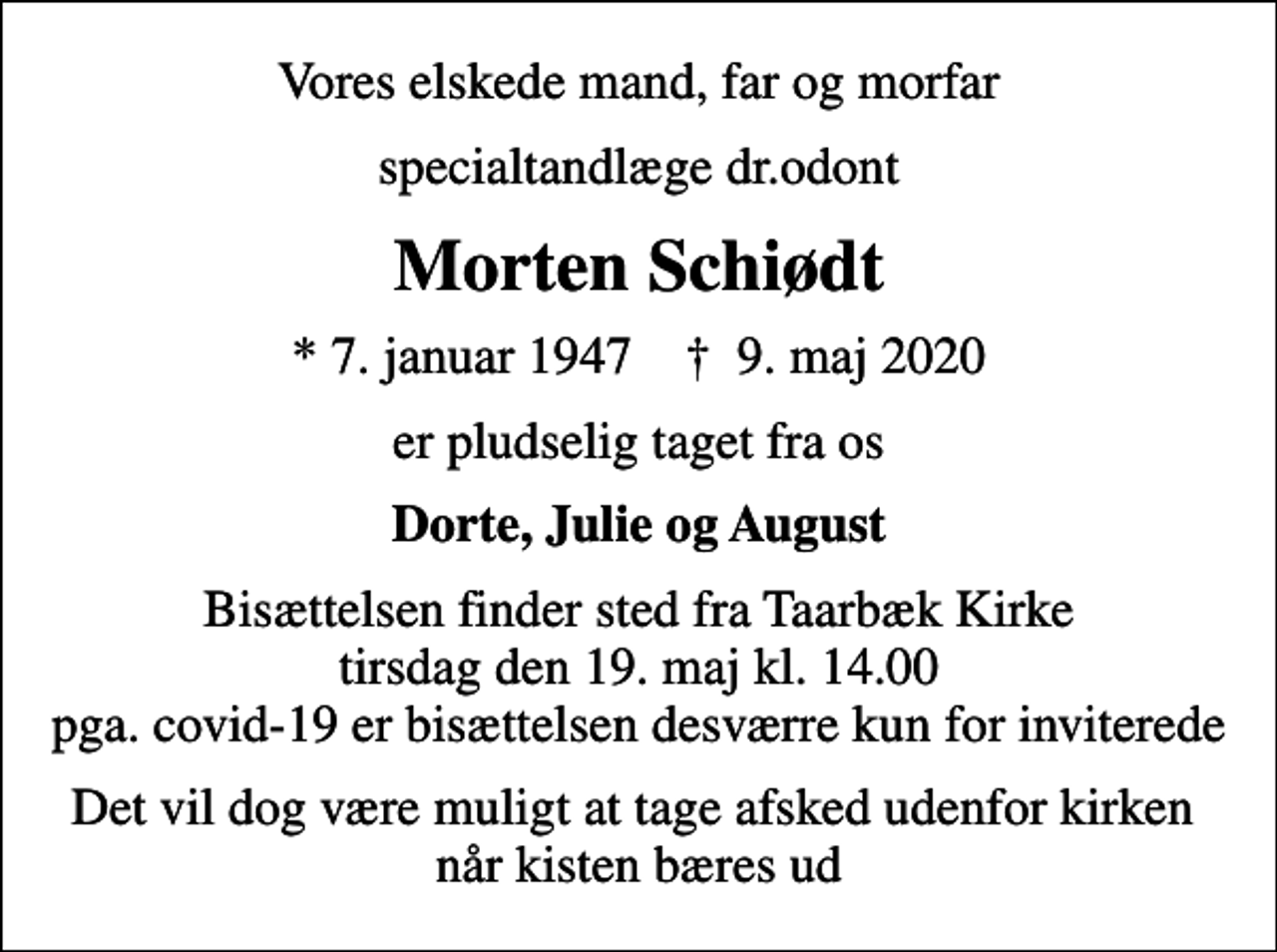 <p>Vores elskede mand, far og morfar<br />specialtandlæge dr.odont<br />Morten Schiødt<br />* 7. januar 1947 ✝ 9. maj 2020<br />er pludselig taget fra os<br />Dorte, Julie og August<br />Bisættelsen finder sted fra Taarbæk Kirke tirsdag den 19. maj kl. 14.00 pga. covid-19 er bisættelsen desværre kun for inviterede<br />Det vil dog være muligt at tage afsked udenfor kirken når kisten bæres ud</p>