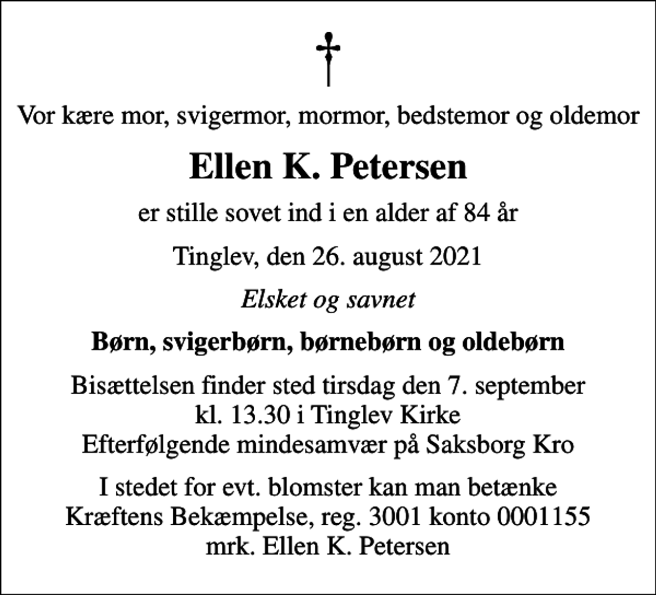 <p>Vor kære mor, svigermor, mormor, bedstemor og oldemor<br />Ellen K. Petersen<br />er stille sovet ind i en alder af 84 år<br />Tinglev, den 26. august 2021<br />Elsket og savnet<br />Børn, svigerbørn, børnebørn og oldebørn<br />Bisættelsen finder sted tirsdag den 7. september kl. 13.30 i Tinglev Kirke Efterfølgende mindesamvær på Saksborg Kro<br />I stedet for evt. blomster kan man betænke<br />Kræftens Bekæmpelse reg.3001konto0001155mrk. Ellen K.<br />Petersen</p>