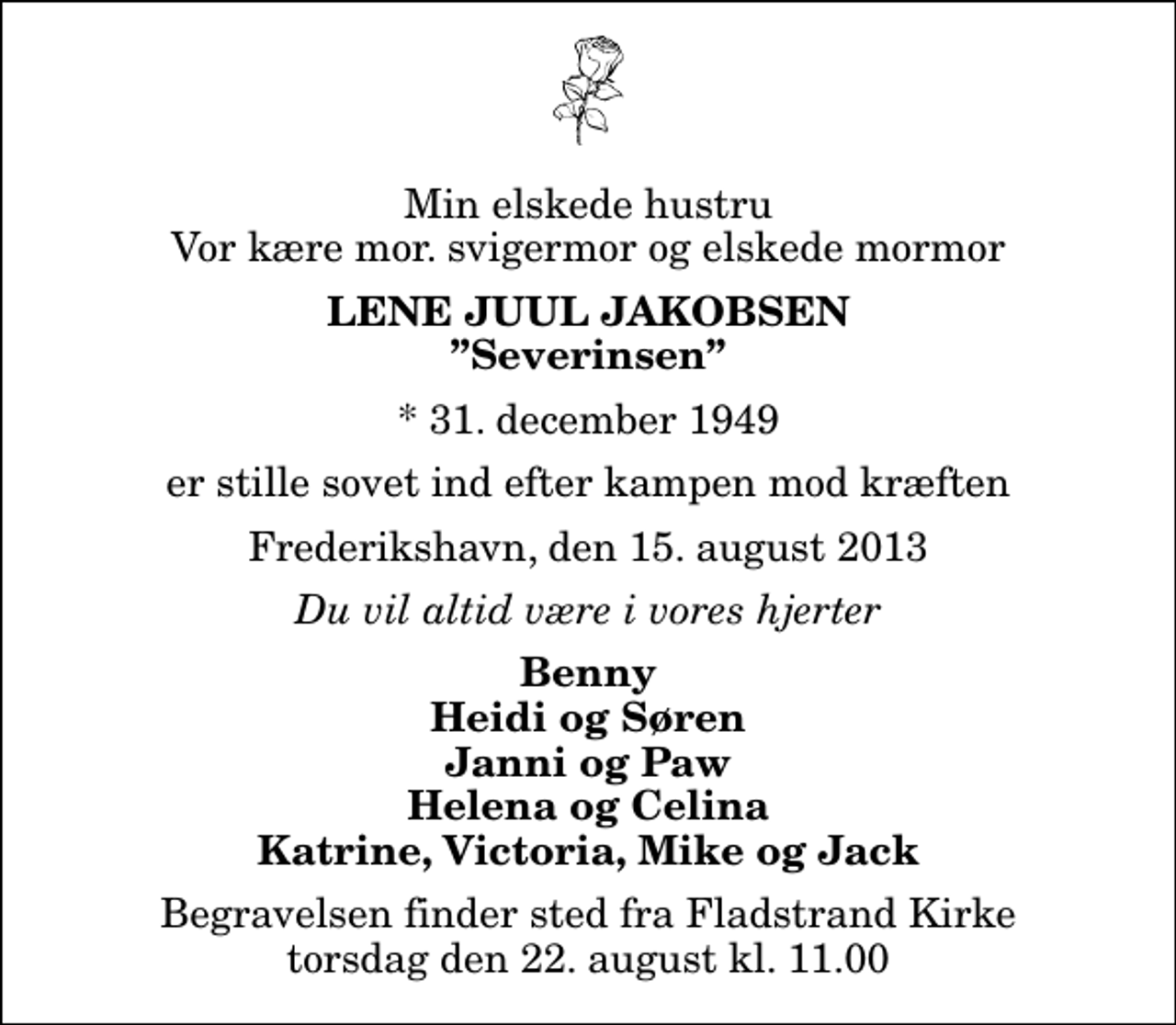 <p>Min elskede hustru Vor kære mor. svigermor og elskede mormor<br />Lene Juul Jakobsen<br />Severinsen<br />* 31. december 1949<br />er stille sovet ind efter kampen mod kræften<br />Frederikshavn, den 15. august 2013<br />Du vil altid være i vores hjerter<br />Benny Heidi og Søren Janni og Paw Helena og Celina Katrine, Victoria, Mike og Jack<br />Begravelsen finder sted fra Fladstrand Kirke torsdag den 22. august kl. 11.00</p>