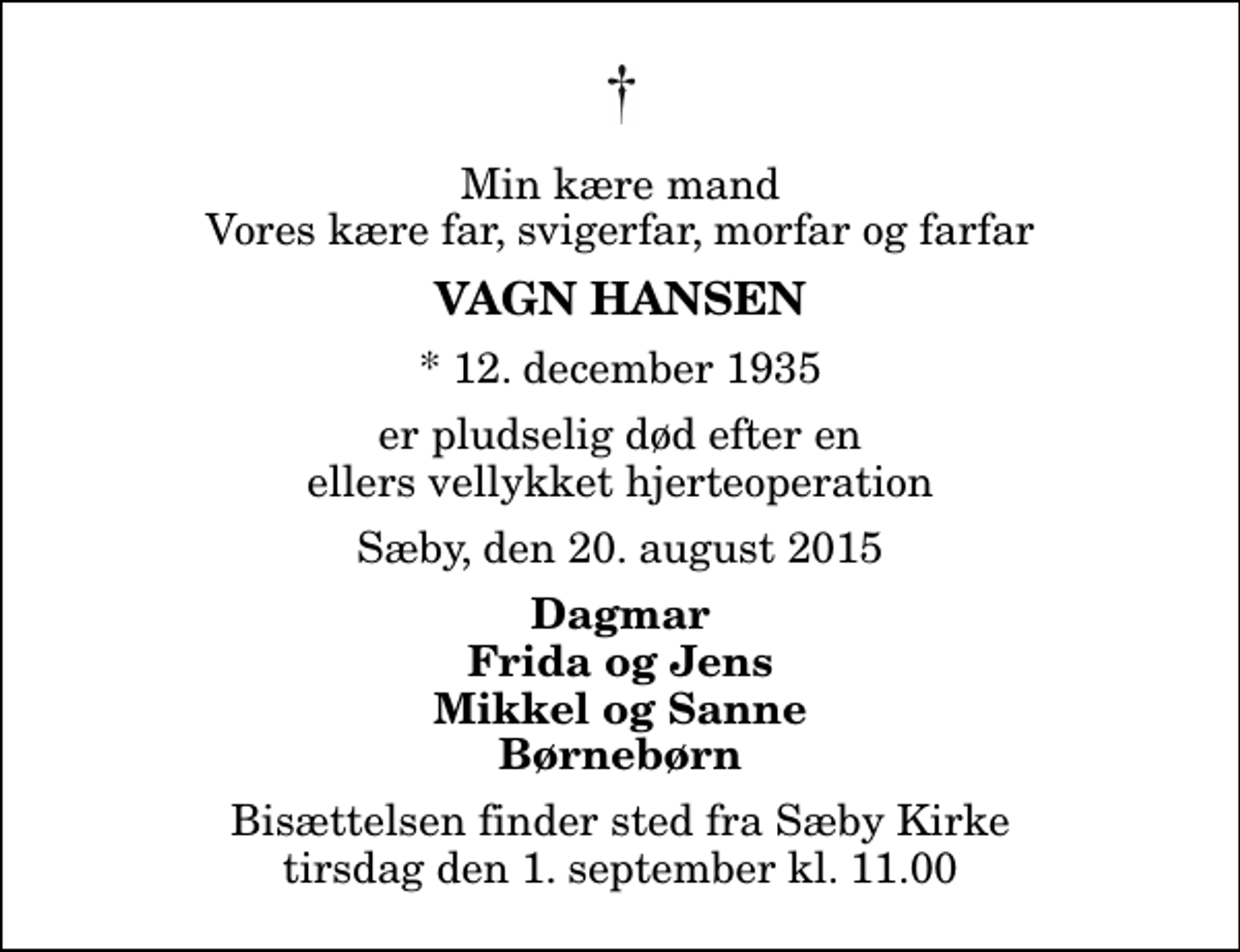 <p>Min kære mand Vores kære far, svigerfar, morfar og farfar<br />Vagn Hansen<br />* 12. december 1935<br />er pludselig død efter en ellers vellykket hjerteoperation<br />Sæby, den 20. august 2015<br />Dagmar Frida og Jens Mikkel og Sanne Børnebørn<br />Bisættelsen finder sted fra Sæby Kirke tirsdag den 1. september kl. 11.00</p>
