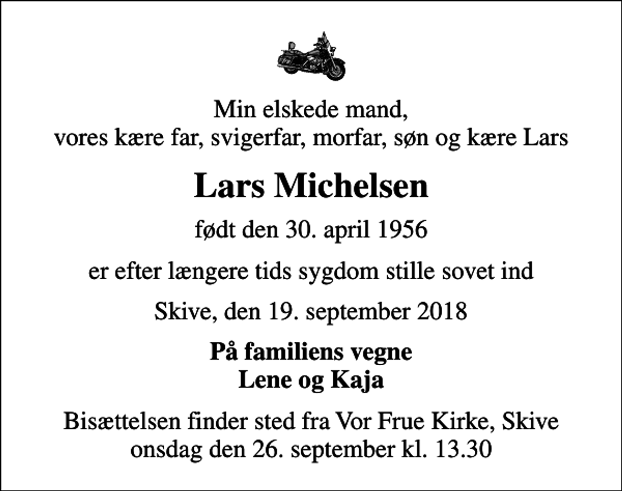 <p>Min elskede mand, vores kære far, svigerfar, morfar, søn og kære Lars<br />Lars Michelsen<br />født den 30. april 1956<br />er efter længere tids sygdom stille sovet ind<br />Skive, den 19. september 2018<br />På familiens vegne Lene og Kaja<br />Bisættelsen finder sted fra Vor Frue Kirke, Skive onsdag den 26. september kl. 13.30</p>