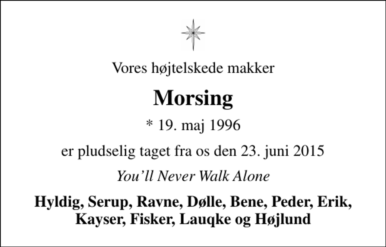 <p>Vores højtelskede makker<br />Morsing<br />* 19. maj 1996<br />er pludselig taget fra os den 23. juni 2015<br />Youll Never Walk Alone<br />Hyldig, Serup, Ravne, Dølle, Bene, Peder, Erik, Kayser, Fisker, Lauqke og Højlund</p>