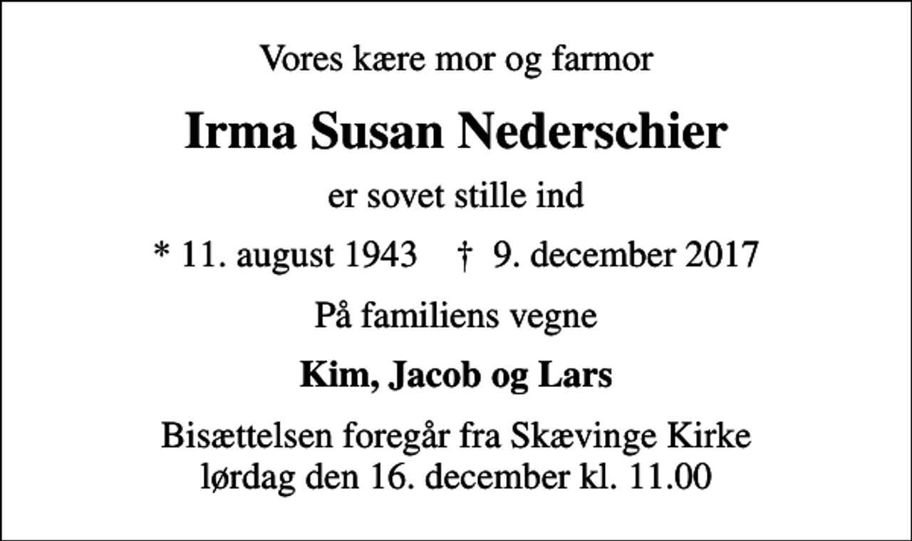 <p>Vores kære mor og farmor<br />Irma Susan Nederschier<br />er sovet stille ind<br />* 11. august 1943 ✝ 9. december 2017<br />På familiens vegne<br />Kim, Jacob og Lars<br />Bisættelsen foregår fra Skævinge Kirke lørdag den 16. december kl. 11.00</p>