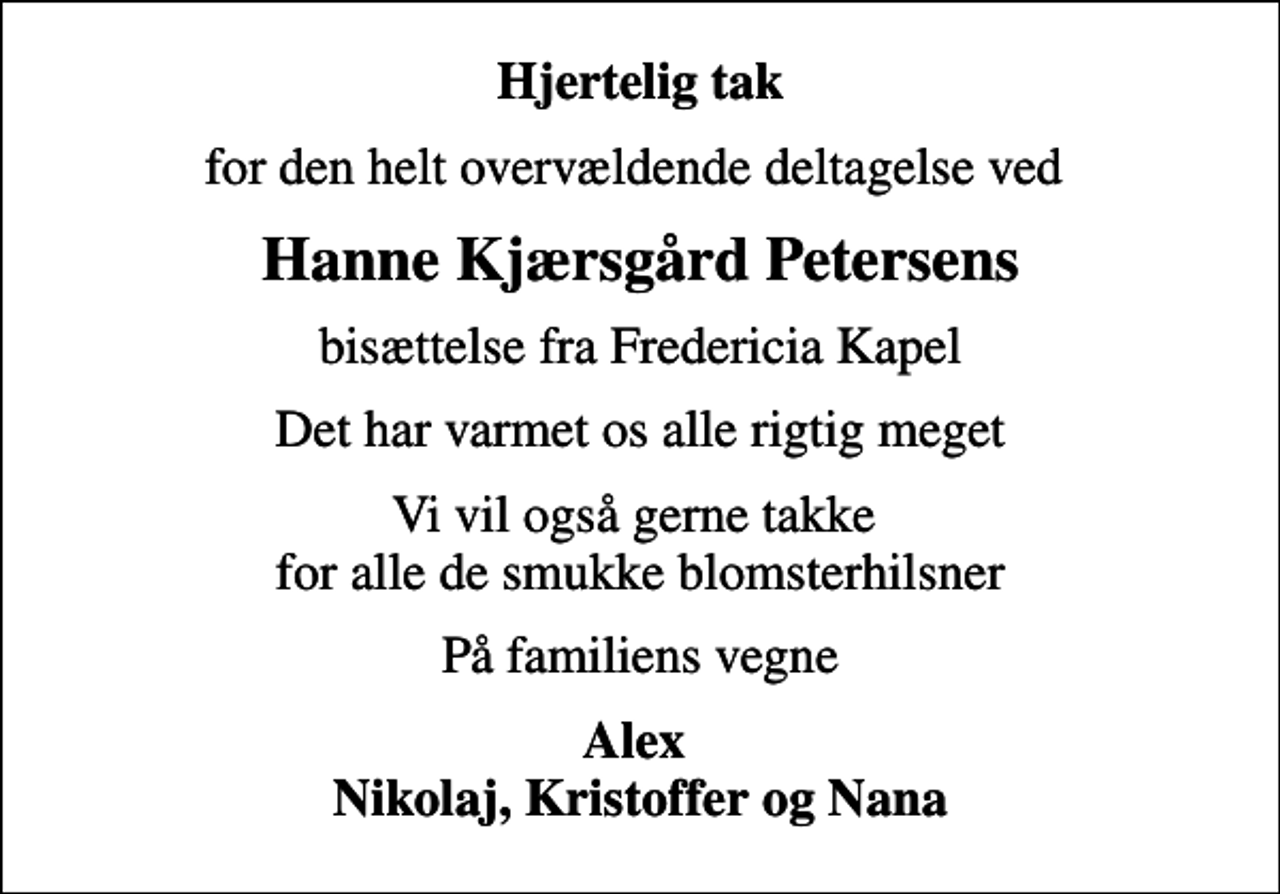 <p>Hjertelig tak<br />for den helt overvældende deltagelse ved<br />Hanne Kjærsgård Petersens<br />bisættelse fra Fredericia Kapel<br />Det har varmet os alle rigtig meget<br />Vi vil også gerne takke for alle de smukke blomsterhilsner<br />På familiens vegne<br />Alex Nikolaj, Kristoffer og Nana</p>