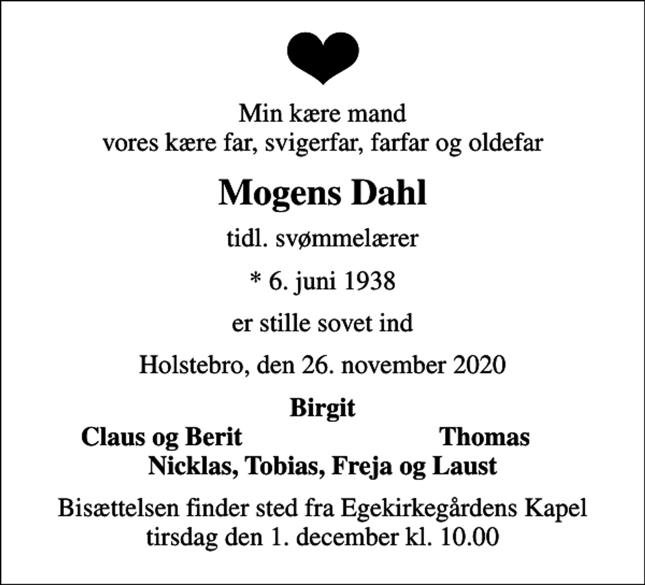 <p>Min kære mand vores kære far, svigerfar, farfar og oldefar<br />Mogens Dahl<br />tidl. svømmelærer<br />* 6. juni 1938<br />er stille sovet ind<br />Holstebro, den 26. november 2020<br />Birgit<br />Claus og Berit<br />Thomas<br />Bisættelsen finder sted fra Egekirkegårdens Kapel tirsdag den 1. december kl. 10.00</p>