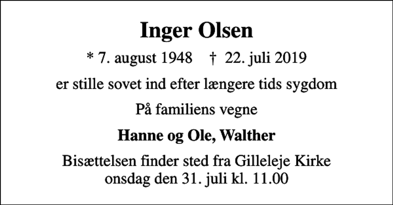 <p>Inger Olsen<br />* 7. august 1948 ✝ 22. juli 2019<br />er stille sovet ind efter længere tids sygdom<br />På familiens vegne<br />Hanne og Ole, Walther<br />Bisættelsen finder sted fra Gilleleje Kirke onsdag den 31. juli kl. 11.00</p>