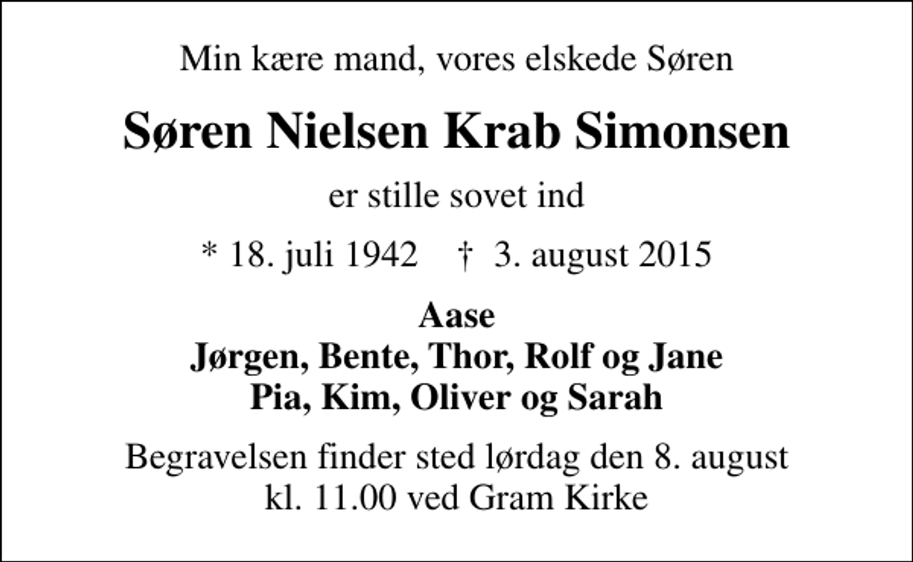 <p>Min kære mand, vores elskede Søren<br />Søren Nielsen Krab Simonsen<br />er stille sovet ind<br />* 18. juli 1942 ✝ 3. august 2015<br />Aase Jørgen, Bente, Thor, Rolf og Jane Pia, Kim, Oliver og Sarah<br />Begravelsen finder sted lørdag den 8. august kl. 11.00 ved Gram Kirke</p>