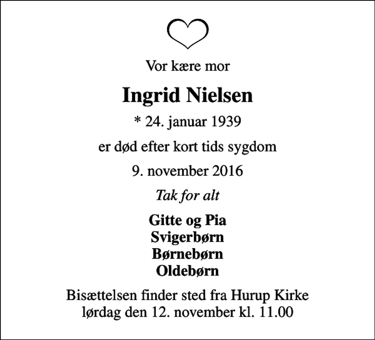 <p>Vor kære mor<br />Ingrid Nielsen<br />* 24. januar 1939<br />er død efter kort tids sygdom<br />9. november 2016<br />Tak for alt<br />Gitte og Pia Svigerbørn Børnebørn Oldebørn<br />Bisættelsen finder sted fra Hurup Kirke lørdag den 12. november kl. 11.00</p>