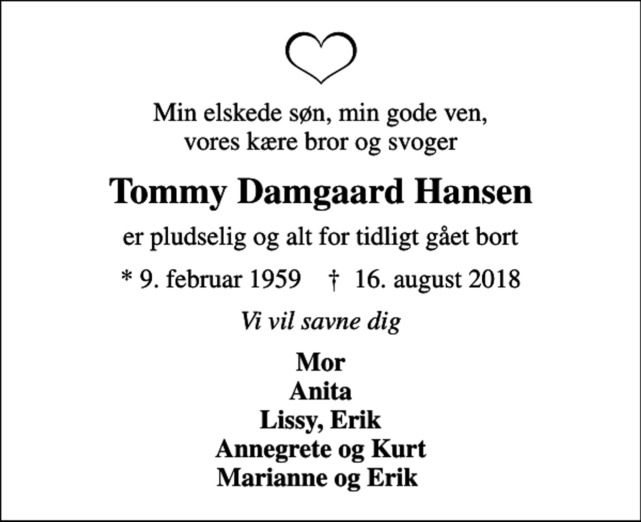 <p>Min elskede søn, min gode ven, vores kære bror og svoger<br />Tommy Damgaard Hansen<br />er pludselig og alt for tidligt gået bort<br />* 9. februar 1959 ✝ 16. august 2018<br />Vi vil savne dig<br />Mor Anita Lissy, Erik Annegrete og Kurt Marianne og Erik</p>