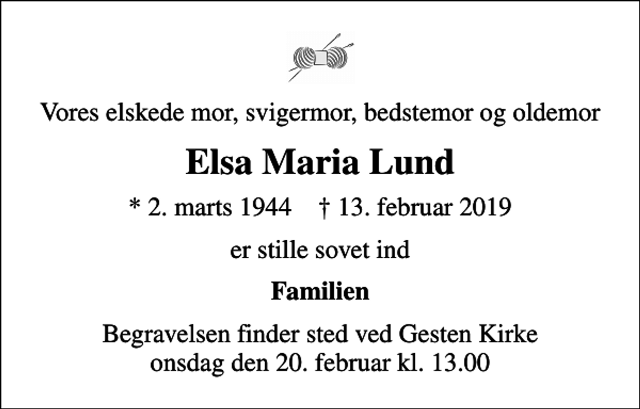 <p>Vores elskede mor, svigermor, bedstemor og oldemor<br />Elsa Maria Lund<br />* 2. marts 1944 ✝ 13. februar 2019<br />er stille sovet ind<br />Familien<br />Begravelsen finder sted ved Gesten Kirke onsdag den 20. februar kl. 13.00</p>
