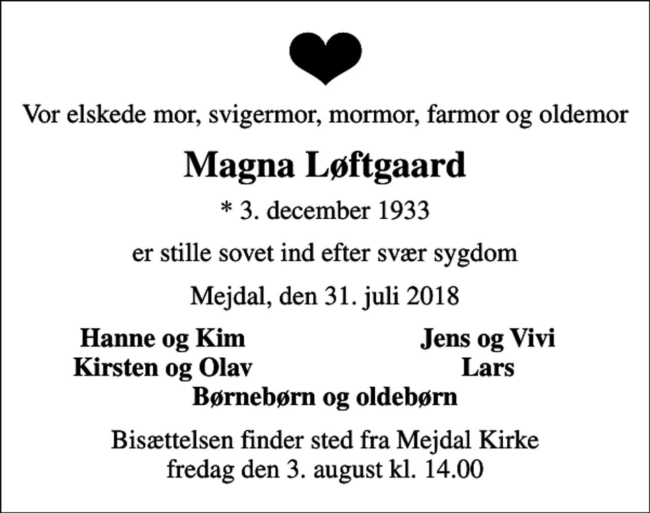 <p>Vor elskede mor, svigermor, mormor, farmor og oldemor<br />Magna Løftgaard<br />* 3. december 1933<br />er stille sovet ind efter svær sygdom<br />Mejdal, den 31. juli 2018<br />Hanne og Kim<br />Jens og Vivi<br />Kirsten og Olav<br />Lars<br />Bisættelsen finder sted fra Mejdal Kirke fredag den 3. august kl. 14.00</p>