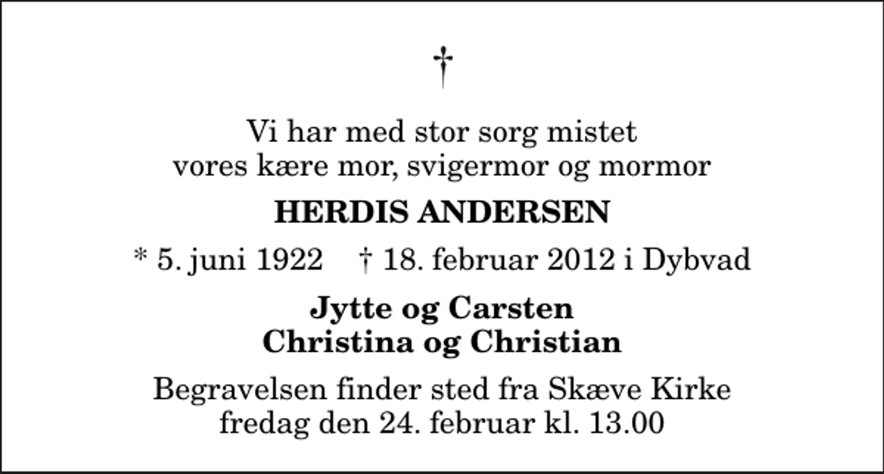 <p>Vi har med stor sorg mistet vores kære mor, svigermor og mormor<br />Herdis Andersen<br />* 5. juni 1922 ✝ 18. februar 2012 i Dybvad<br />Jytte og Carsten Christina og Christian<br />Begravelsen finder sted fra Skæve Kirke fredag den 24. februar kl. 13.00</p>