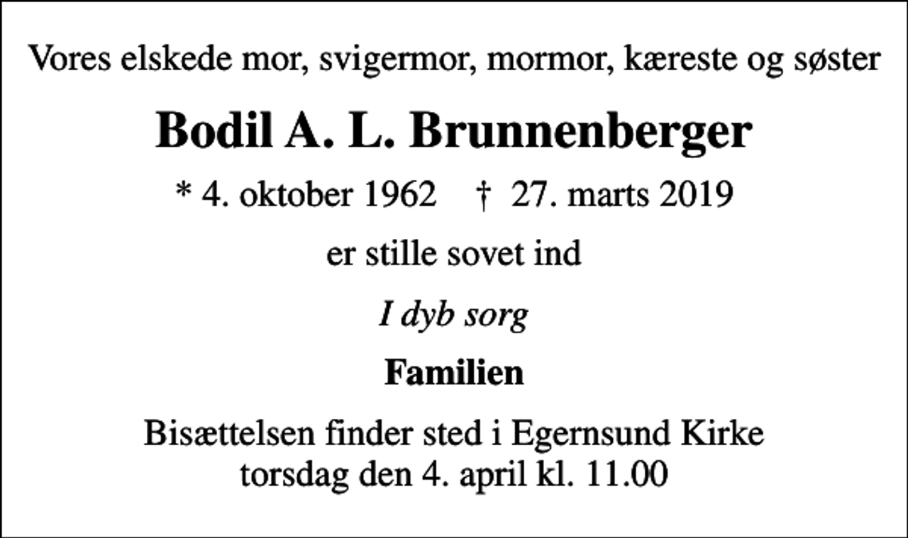 <p>Vores elskede mor, svigermor, mormor, kæreste og søster<br />Bodil A. L. Brunnenberger<br />* 4. oktober 1962 ✝ 27. marts 2019<br />er stille sovet ind<br />I dyb sorg<br />Familien<br />Bisættelsen finder sted i Egernsund Kirke torsdag den 4. april kl. 11.00</p>