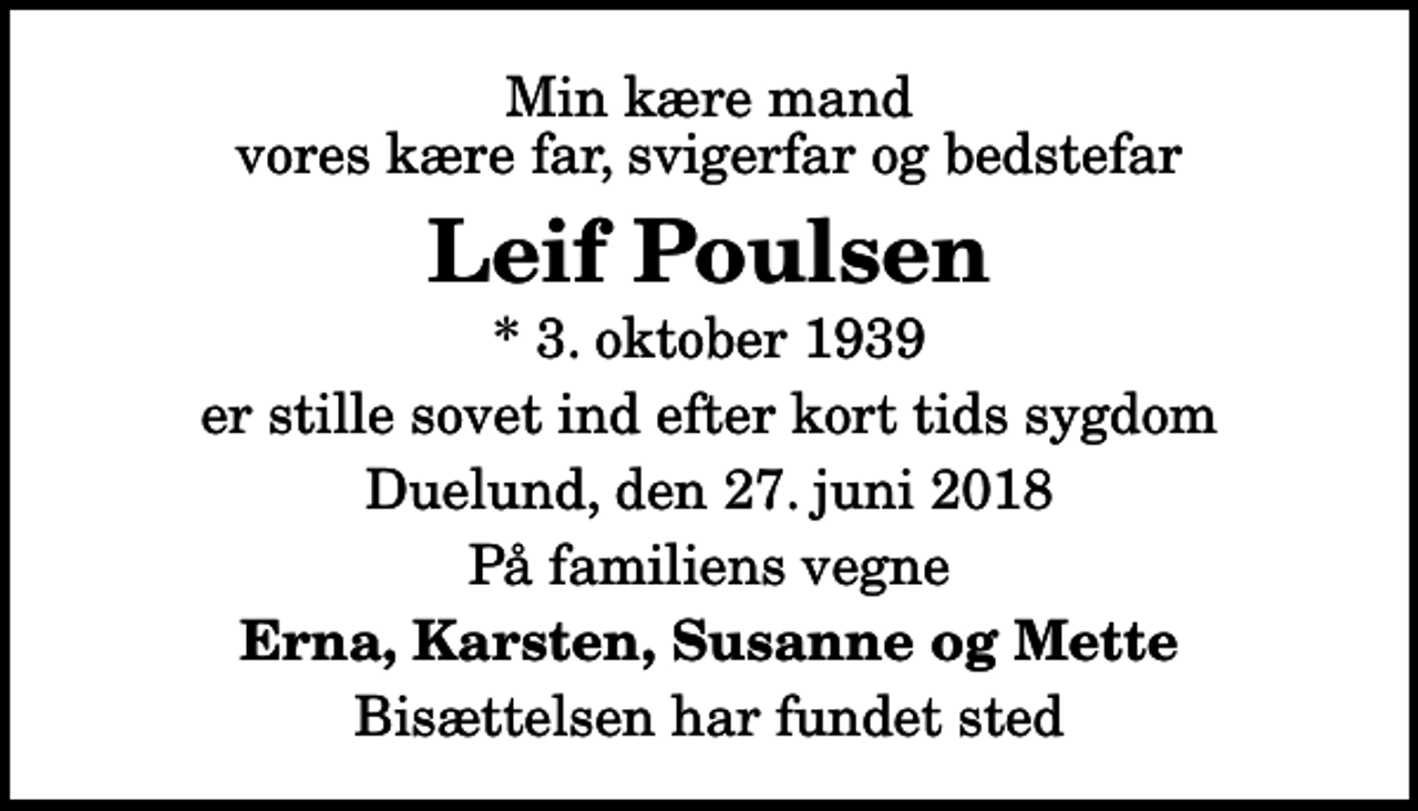 <p>Min kære mand vores kære far, svigerfar og bedstefar<br />Leif Poulsen<br />* 3. oktober 1939<br />er stille sovet ind efter kort tids sygdom<br />Duelund, den 27. juni 2018<br />På familiens vegne<br />Erna, Karsten, Susanne og Mette<br />Bisættelsen har fundet sted</p>