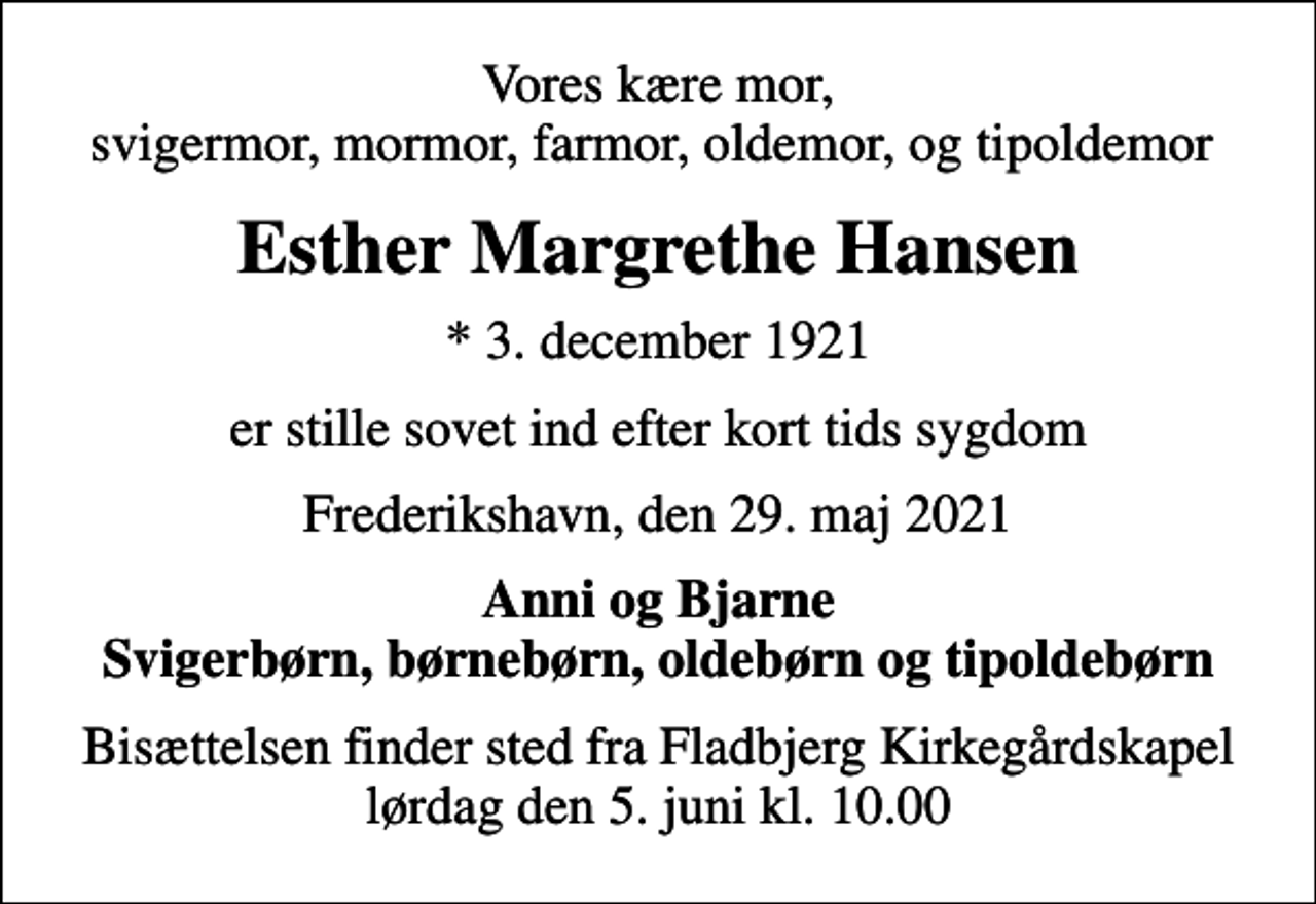 <p>Vores kære mor, svigermor, mormor, farmor, oldemor, og tipoldemor<br />Esther Margrethe Hansen<br />* 3. december 1921<br />er stille sovet ind efter kort tids sygdom<br />Frederikshavn, den 29. maj 2021<br />Anni og Bjarne Svigerbørn, børnebørn, oldebørn og tipoldebørn<br />Bisættelsen finder sted fra Fladbjerg Kirkegårdskapel lørdag den 5. juni kl. 10.00</p>