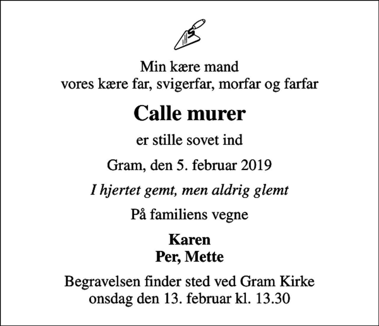 <p>Min kære mand vores kære far, svigerfar, morfar og farfar<br />Calle murer<br />er stille sovet ind<br />Gram, den 5. februar 2019<br />I hjertet gemt, men aldrig glemt<br />På familiens vegne<br />Karen Per, Mette<br />Begravelsen finder sted ved Gram Kirke onsdag den 13. februar kl. 13.30</p>