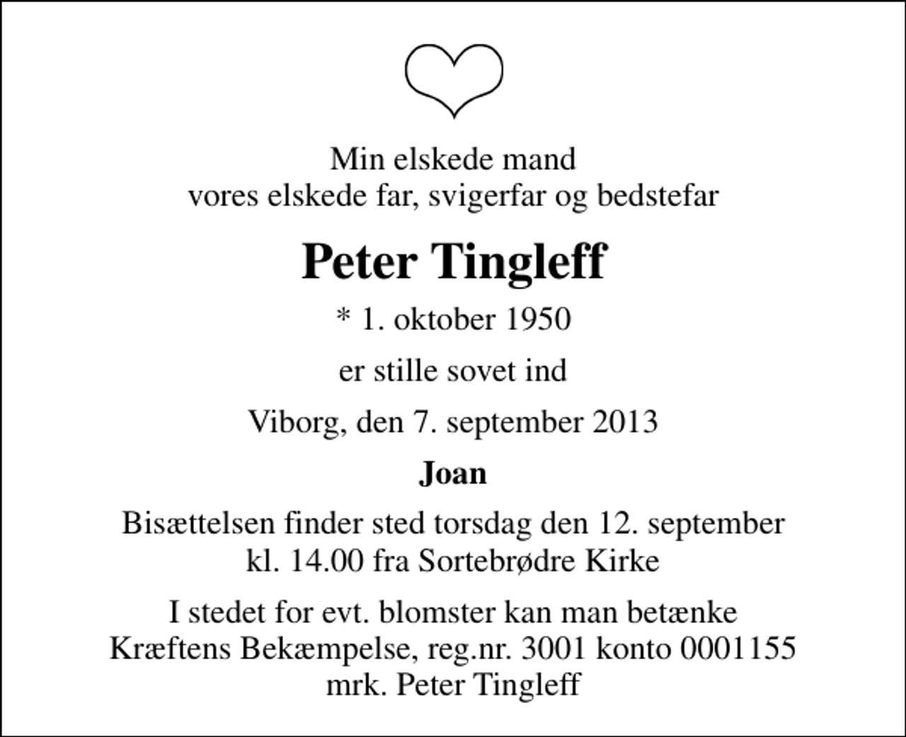 <p>Min elskede mand vores elskede far, svigerfar og bedstefar<br />Peter Tingleff<br />* 1. oktober 1950<br />er stille sovet ind<br />Viborg, den 7. september 2013<br />Joan<br />Bisættelsen finder sted torsdag den 12. september kl. 14.00 fra Sortebrødre Kirke<br />I stedet for evt. blomster kan man betænke<br />Kræftens Bekæmpelse reg.4183konto0001155mrk. Peter<br />Tingleff</p>