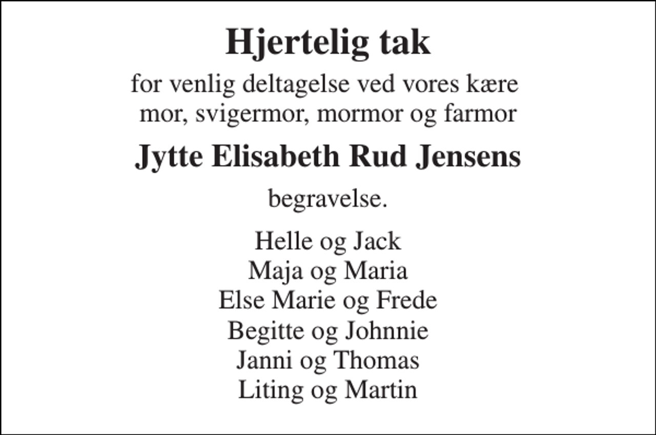 <p>Hjertelig tak<br />for venlig deltagelse ved vores kære mor, svigermor, mormor og farmor<br />Jytte Elisabeth Rud Jensens<br />begravelse.<br />Helle og Jack Maja og Maria Else Marie og Frede Begitte og Johnnie Janni og Thomas Liting og Martin</p>