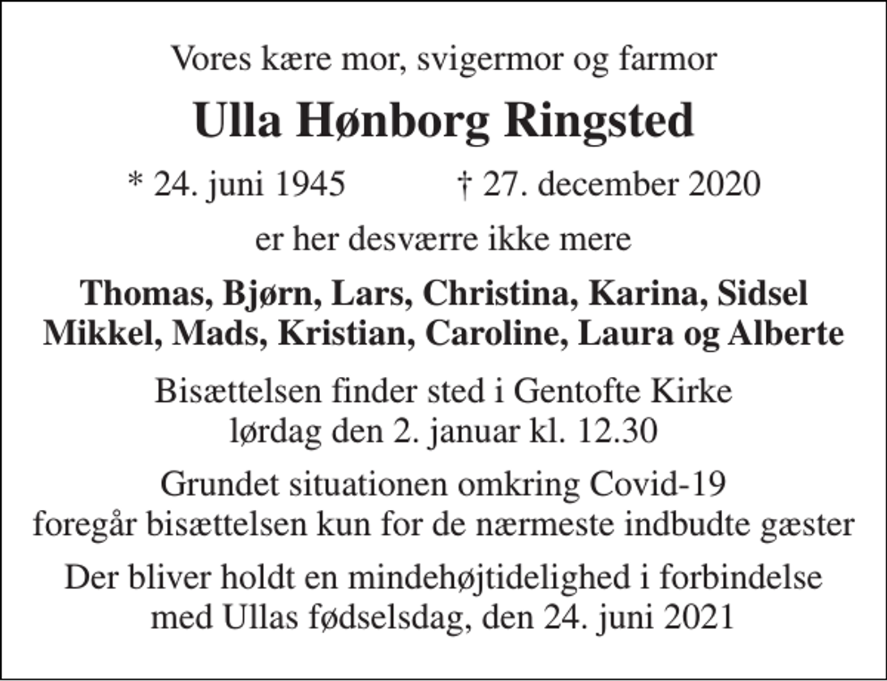 <p>Vores kære mor, svigermor og farmor<br />Ulla Hønborg Ringsted<br />★​ 24. juni 1945​ ✝​ 27. december 2020<br />er her desværre ikke mere<br />Thomas, Bjørn, Lars, Christina, Karina, Sidsel Mikkel, Mads, Kristian, Caroline, Laura og Alberte<br />Bisættelsen​ finder sted i Gentofte Kirke​ lørdag den 2. januar​ kl. 12.30<br />Grundet situationen omkring Covid-19 foregår bisættelsen kun for de nærmeste indbudte gæster<br />Der bliver holdt en mindehøjtidelighed i forbindelse med Ullas fødselsdag, den 24. juni 2021</p>