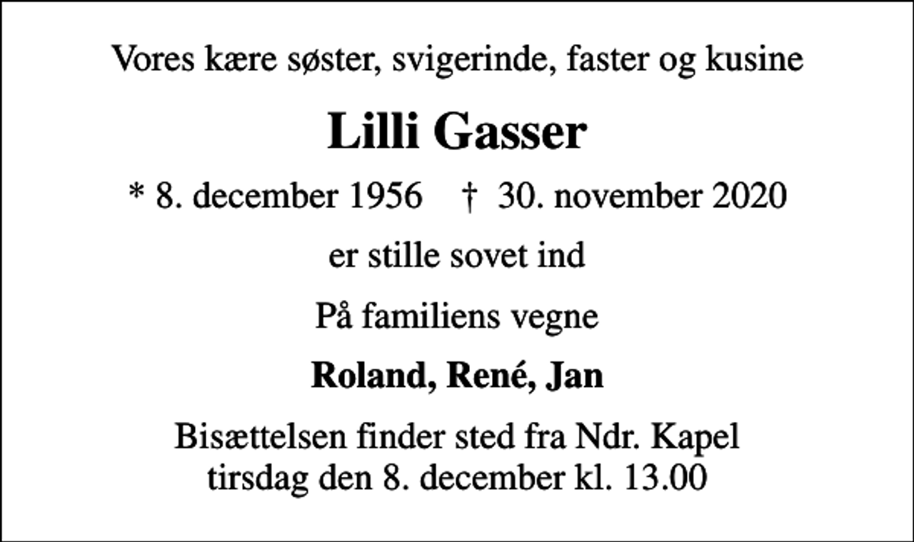 <p>Vores kære søster, svigerinde, faster og kusine<br />Lilli Gasser<br />* 8. december 1956 ✝ 30. november 2020<br />er stille sovet ind<br />På familiens vegne<br />Roland, René, Jan<br />Bisættelsen finder sted fra Ndr. Kapel tirsdag den 8. december kl. 13.00</p>