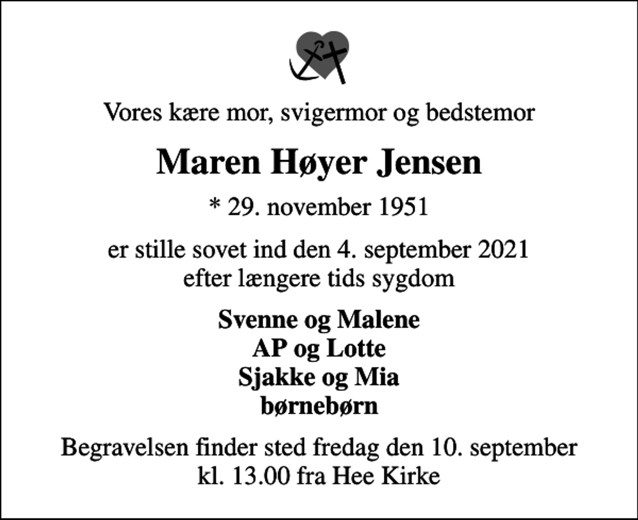<p>Vores kære mor, svigermor og bedstemor<br />Maren Høyer Jensen<br />* 29. november 1951<br />er stille sovet ind den 4. september 2021 efter længere tids sygdom<br />Svenne og Malene AP og Lotte Sjakke og Mia børnebørn<br />Begravelsen finder sted fredag den 10. september kl. 13.00 fra Hee Kirke</p>